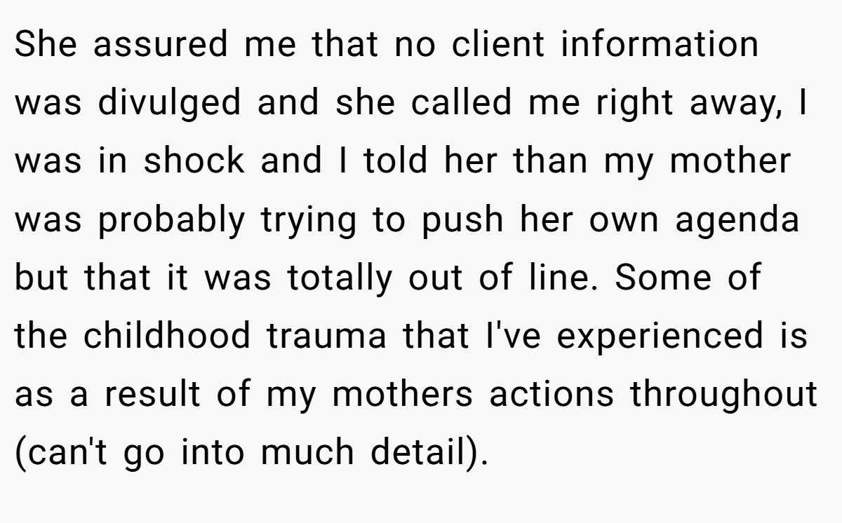 She assured me that no client information was divulged and she called me right away, I was in shock and I told her than my mother was probably trying to push her own agenda but that it was totally out of line. Some of the childhood trauma that I've experienced is as a result of my mothers actions throughout (can't go into much detail).