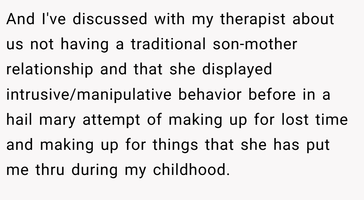 And I've discussed with my therapist about us not having a traditional son-mother relationship and that she displayed intrusive/manipulative behavior before in a hail mary attempt of making up for lost time and making up for things that she has put me thru during my childhood.