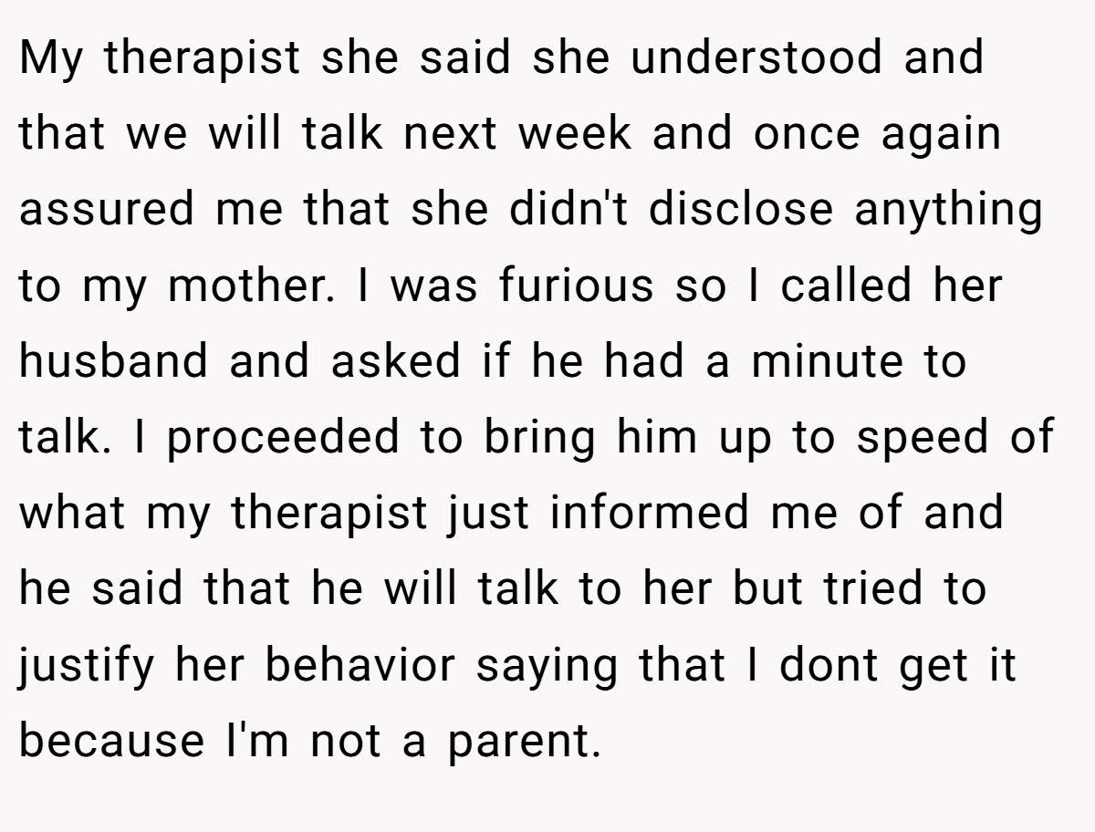My therapist she said she understood and that we will talk next week and once again assured me that she didn't disclose anything to my mother. I was furious so I called her husband and asked if he had a minute to talk. I proceeded to bring him up to speed of what my therapist just informed me of and he said that he will talk to her but tried to justify her behavior saying that I dont get it because I'm not a parent.