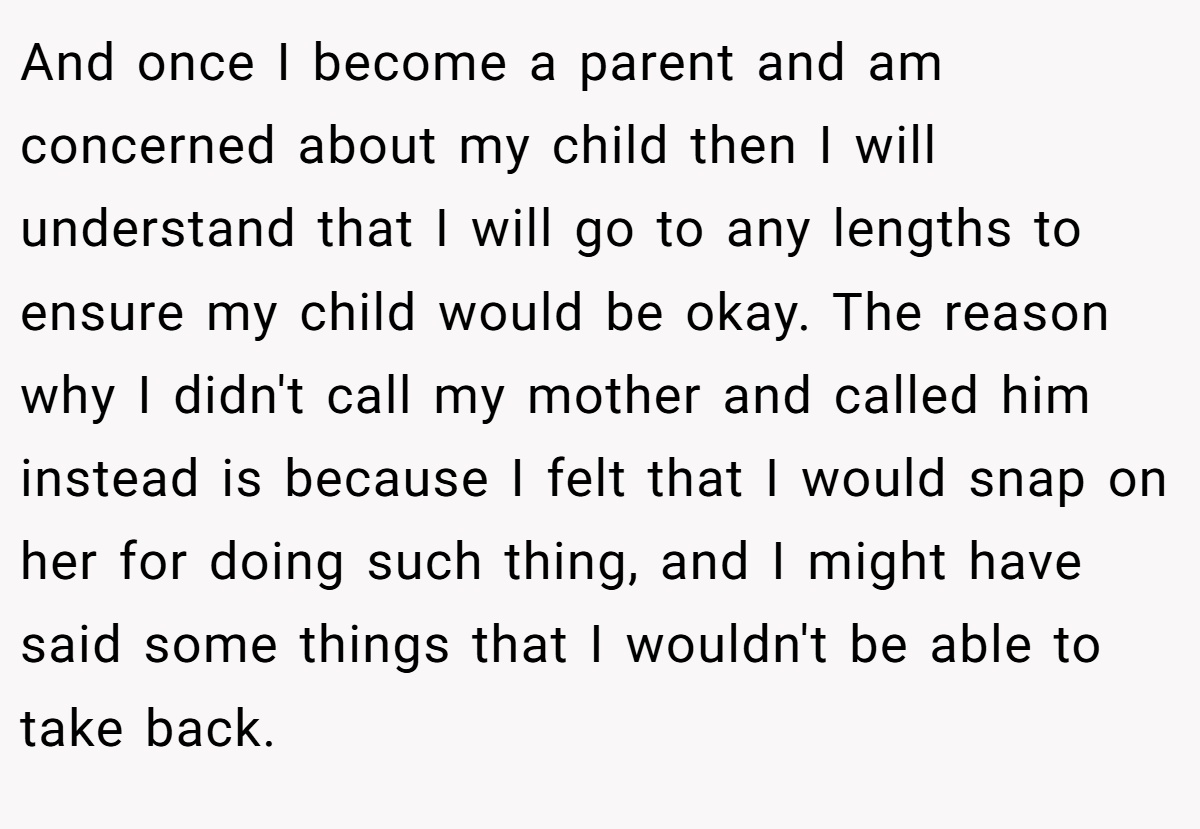 And once I become a parent and am concerned about my child then I will understand that I will go to any lengths to ensure my child would be okay. The reason why I didn't call my mother and called him instead is because I felt that I would snap on her for doing such thing, and I might have said some things that I wouldn't be able to take back.
