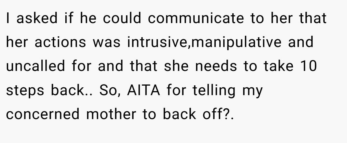 I asked if he could communicate to her that her actions was intrusive,manipulative and uncalled for and that she needs to take 10 steps back.. So, AITA for telling my concerned mother to back off?.