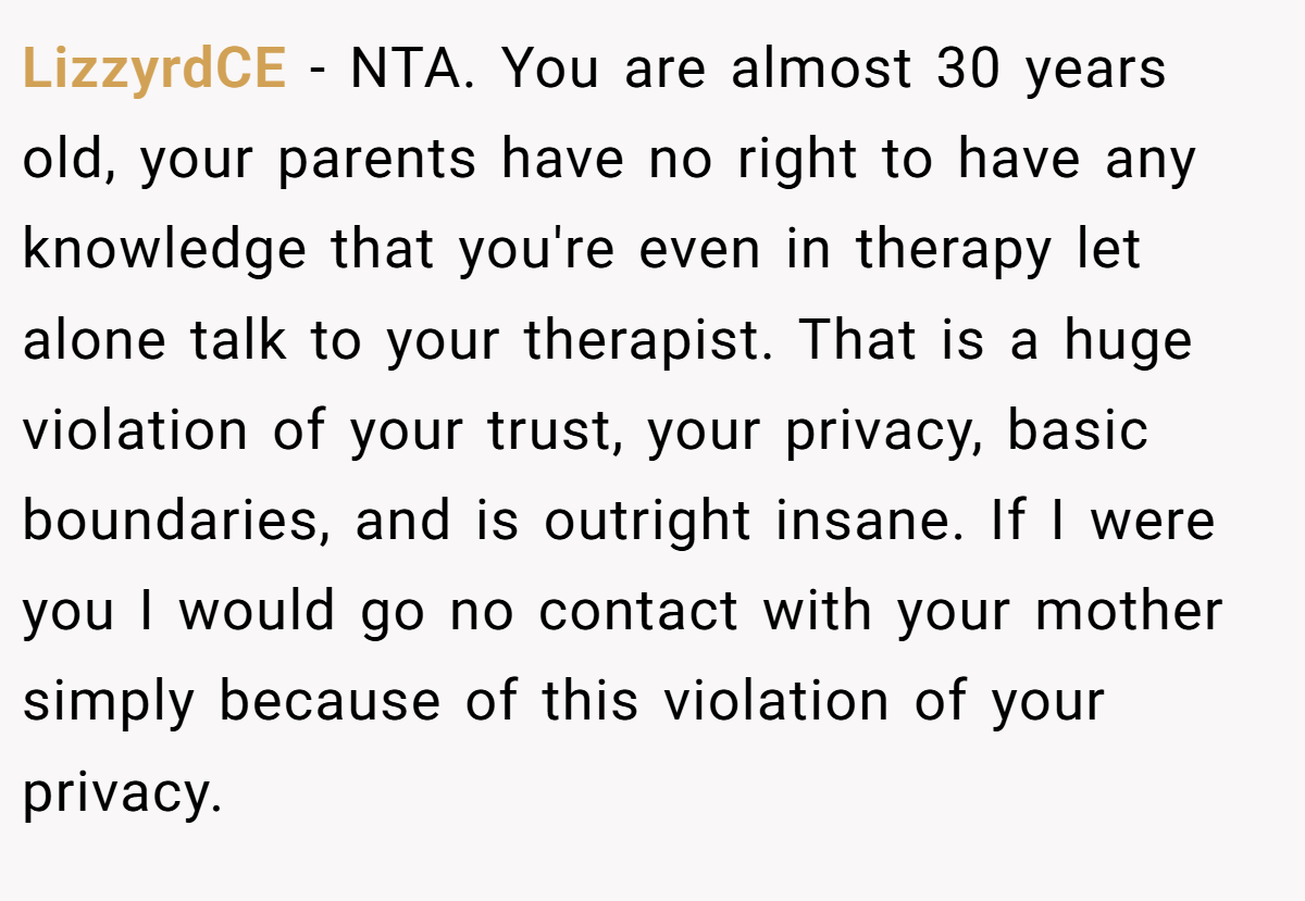 LizzyrdCE − NTA. You are almost 30 years old, your parents have no right to have any knowledge that you're even in therapy let alone talk to your therapist. That is a huge violation of your trust, your privacy, basic boundaries, and is outright insane. If I were you I would go no contact with your mother simply because of this violation of your privacy.