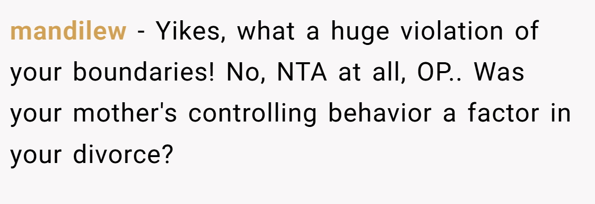 mandilew − Yikes, what a huge violation of your boundaries! No, NTA at all, OP.. Was your mother's controlling behavior a factor in your divorce?