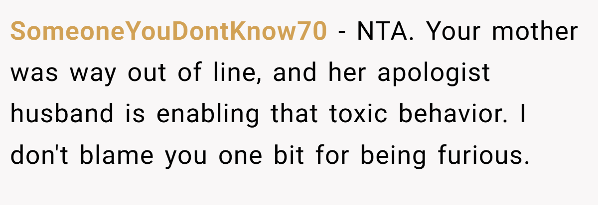 SomeoneYouDontKnow70 − NTA. Your mother was way out of line, and her apologist husband is enabling that toxic behavior. I don't blame you one bit for being furious.