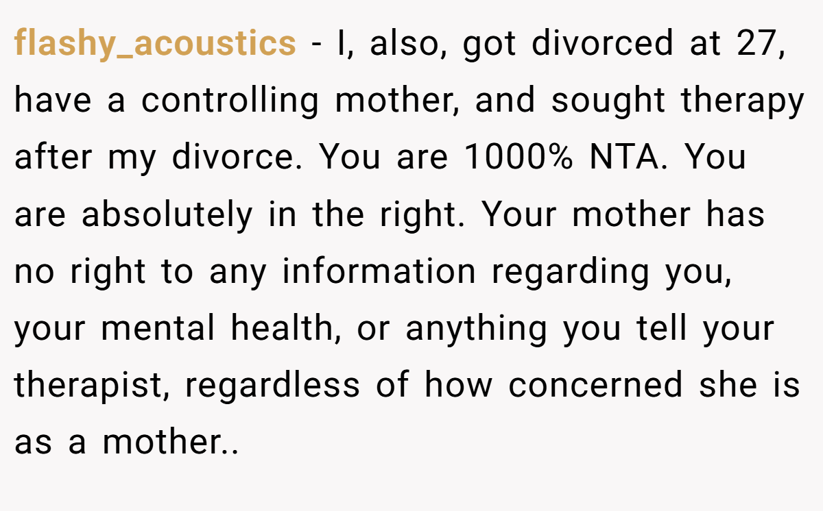 flashy_acoustics − I, also, got divorced at 27, have a controlling mother, and sought therapy after my divorce. You are 1000% NTA. You are absolutely in the right. Your mother has no right to any information regarding you, your mental health, or anything you tell your therapist, regardless of how concerned she is as a mother..