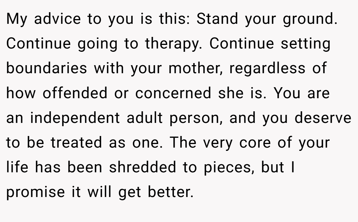 My advice to you is this: Stand your ground. Continue going to therapy. Continue setting boundaries with your mother, regardless of how offended or concerned she is. You are an independent adult person, and you deserve to be treated as one. The very core of your life has been shredded to pieces, but I promise it will get better.