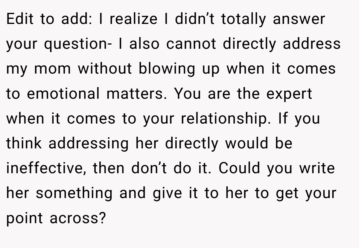 Edit to add: I realize I didn’t totally answer your question- I also cannot directly address my mom without blowing up when it comes to emotional matters. You are the expert when it comes to your relationship. If you think addressing her directly would be ineffective, then don’t do it. Could you write her something and give it to her to get your point across?