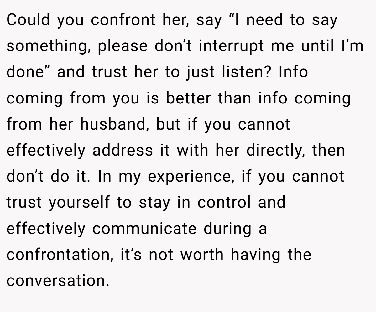 Could you confront her, say “I need to say something, please don’t interrupt me until I’m done” and trust her to just listen? Info coming from you is better than info coming from her husband, but if you cannot effectively address it with her directly, then don’t do it. In my experience, if you cannot trust yourself to stay in control and effectively communicate during a confrontation, it’s not worth having the conversation.