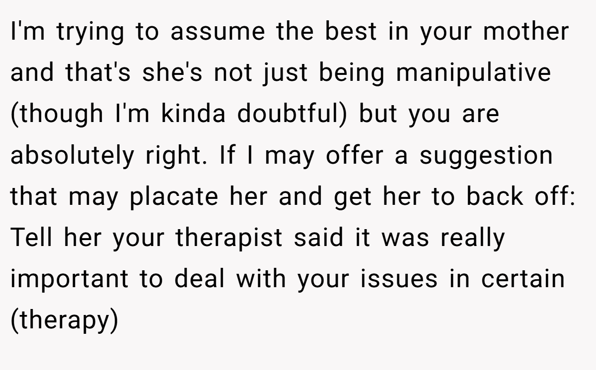 I'm trying to assume the best in your mother and that's she's not just being manipulative (though I'm kinda doubtful) but you are absolutely right. If I may offer a suggestion that may placate her and get her to back off: Tell her your therapist said it was really important to deal with your issues in certain (therapy)
