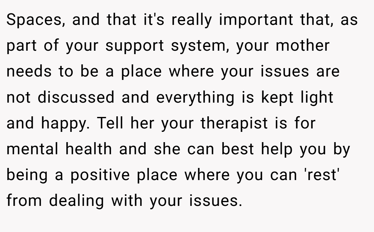 Spaces, and that it's really important that, as part of your support system, your mother needs to be a place where your issues are not discussed and everything is kept light and happy. Tell her your therapist is for mental health and she can best help you by being a positive place where you can 'rest' from dealing with your issues.