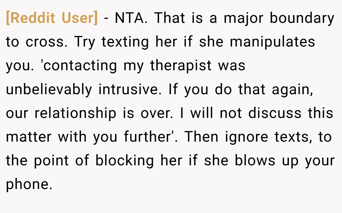 [Reddit User] − NTA. That is a major boundary to cross. Try texting her if she manipulates you. 'contacting my therapist was unbelievably intrusive. If you do that again, our relationship is over. I will not discuss this matter with you further'. Then ignore texts, to the point of blocking her if she blows up your phone.