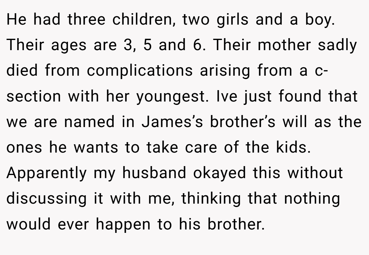 He had three children, two girls and a boy. Their ages are 3, 5 and 6. Their mother sadly died from complications arising from a c-section with her youngest. Ive just found that we are named in James’s brother’s will as the ones he wants to take care of the kids. Apparently my husband okayed this without discussing it with me, thinking that nothing would ever happen to his brother.