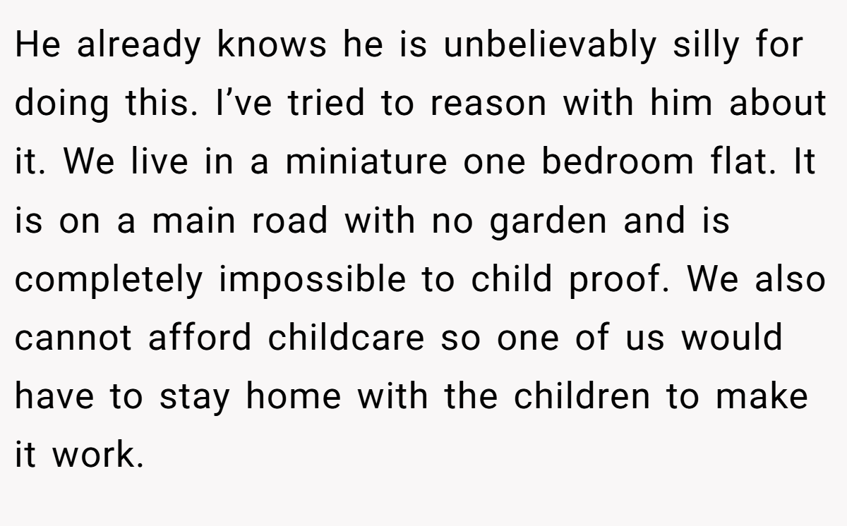 He already knows he is unbelievably silly for doing this. I’ve tried to reason with him about it. We live in a miniature one bedroom flat. It is on a main road with no garden and is completely impossible to child proof. We also cannot afford childcare so one of us would have to stay home with the children to make it work.