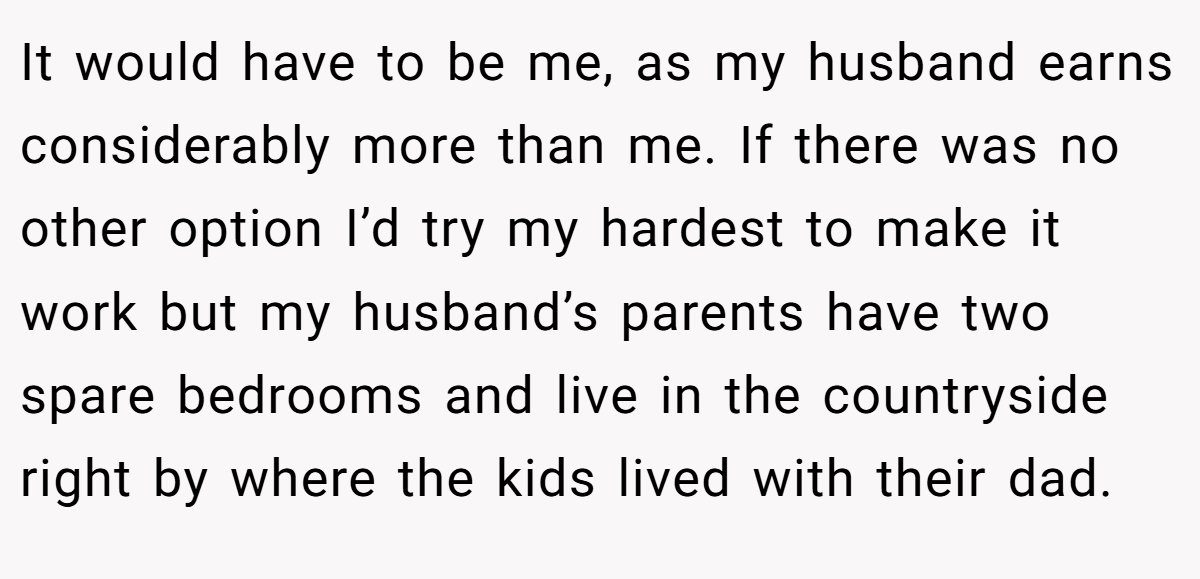 It would have to be me, as my husband earns considerably more than me. If there was no other option I’d try my hardest to make it work but my husband’s parents have two spare bedrooms and live in the countryside right by where the kids lived with their dad.