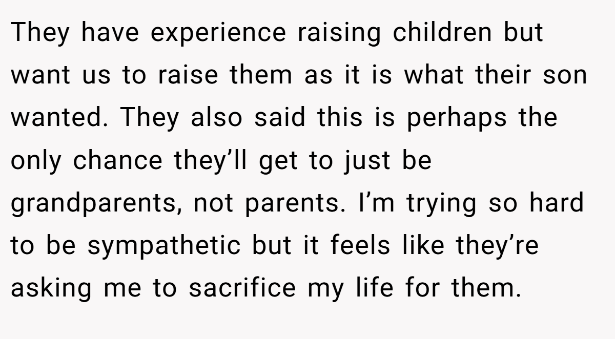 They have experience raising children but want us to raise them as it is what their son wanted. They also said this is perhaps the only chance they’ll get to just be grandparents, not parents. I’m trying so hard to be sympathetic but it feels like they’re asking me to sacrifice my life for them.