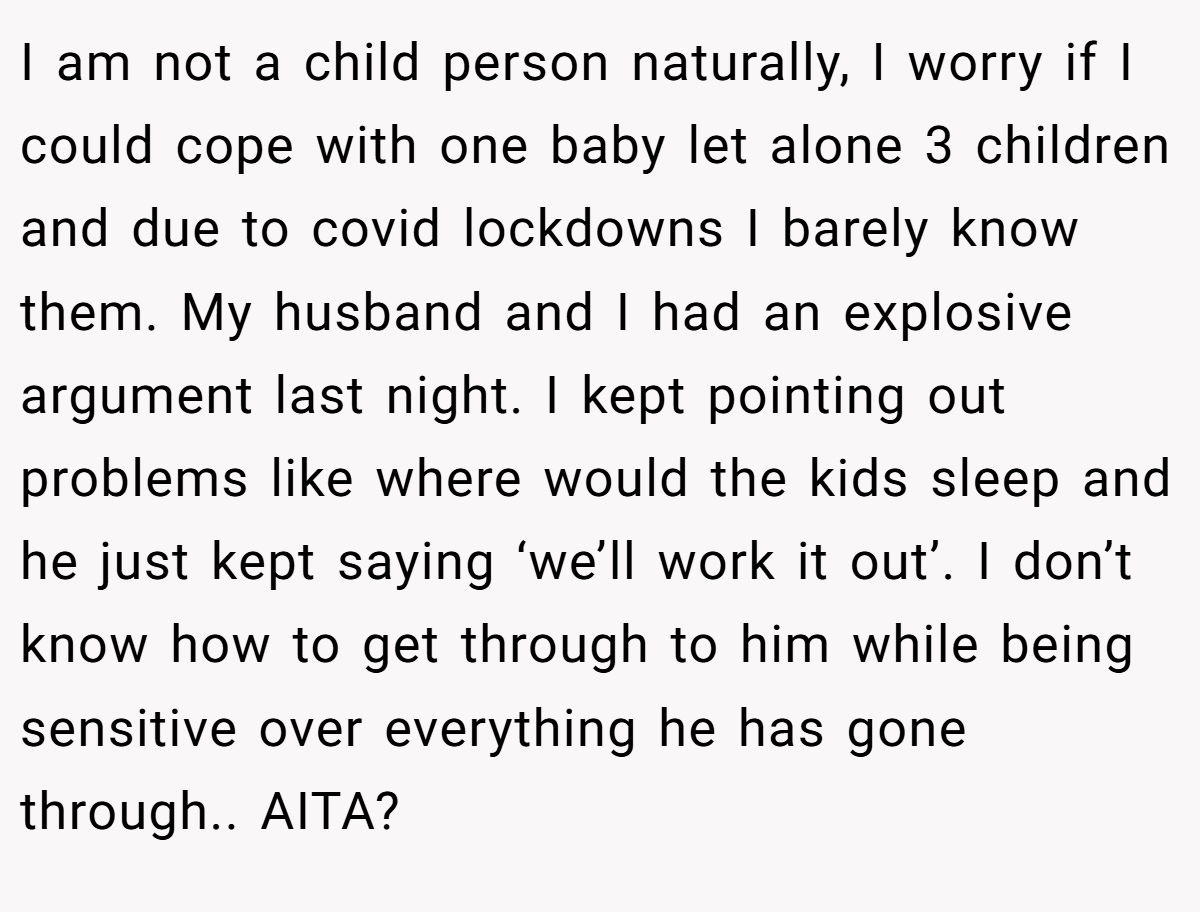I am not a child person naturally, I worry if I could cope with one baby let alone 3 children and due to covid lockdowns I barely know them. My husband and I had an explosive argument last night. I kept pointing out problems like where would the kids sleep and he just kept saying ‘we’ll work it out’. I don’t know how to get through to him while being sensitive over everything he has gone through.. AITA?