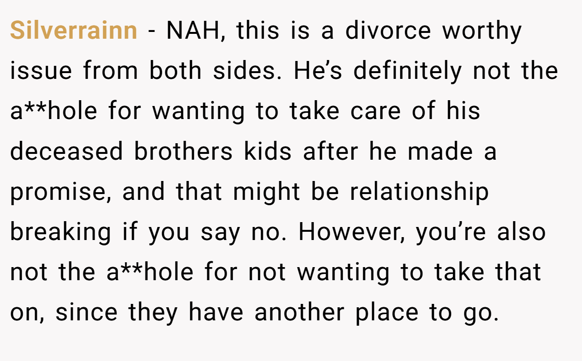 Silverrainn - NAH, this is a divorce worthy issue from both sides. He’s definitely not the a**hole for wanting to take care of his deceased brothers kids after he made a promise, and that might be relationship breaking if you say no. However, you’re also not the a**hole for not wanting to take that on, since they have another place to go.