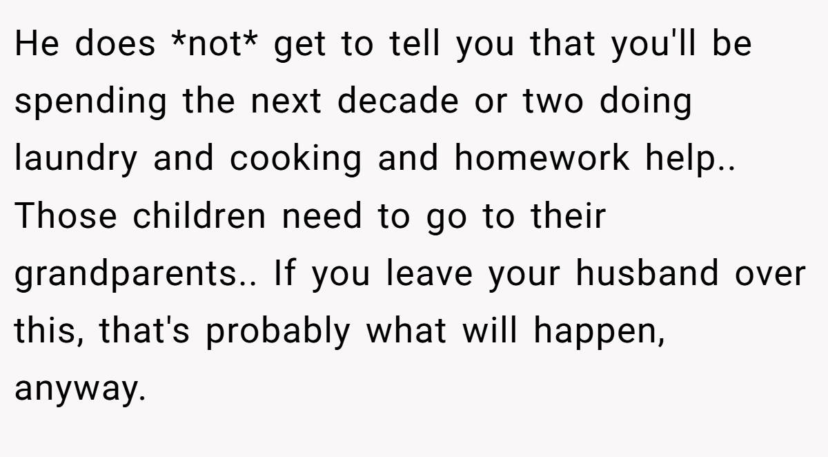 He does *not* get to tell you that you'll be spending the next decade or two doing laundry and cooking and homework help.. Those children need to go to their grandparents.. If you leave your husband over this, that's probably what will happen, anyway.
