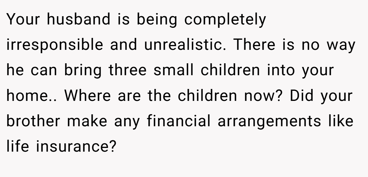 Your husband is being completely irresponsible and unrealistic. There is no way he can bring three small children into your home.. Where are the children now? Did your brother make any financial arrangements like life insurance?