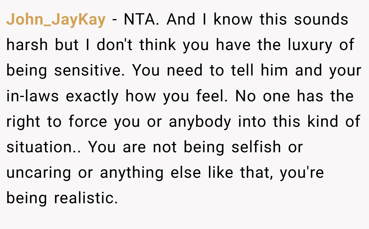 John_JayKay - NTA. And I know this sounds harsh but I don't think you have the luxury of being sensitive. You need to tell him and your in-laws exactly how you feel. No one has the right to force you or anybody into this kind of situation.. You are not being selfish or uncaring or anything else like that, you're being realistic.