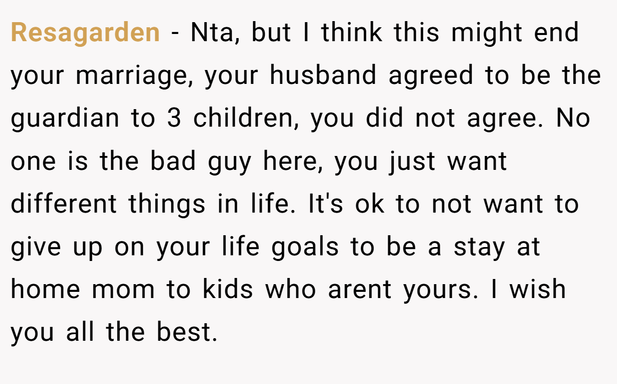 Resagarden - Nta, but I think this might end your marriage, your husband agreed to be the guardian to 3 children, you did not agree. No one is the bad guy here, you just want different things in life. It's ok to not want to give up on your life goals to be a stay at home mom to kids who arent yours. I wish you all the best.