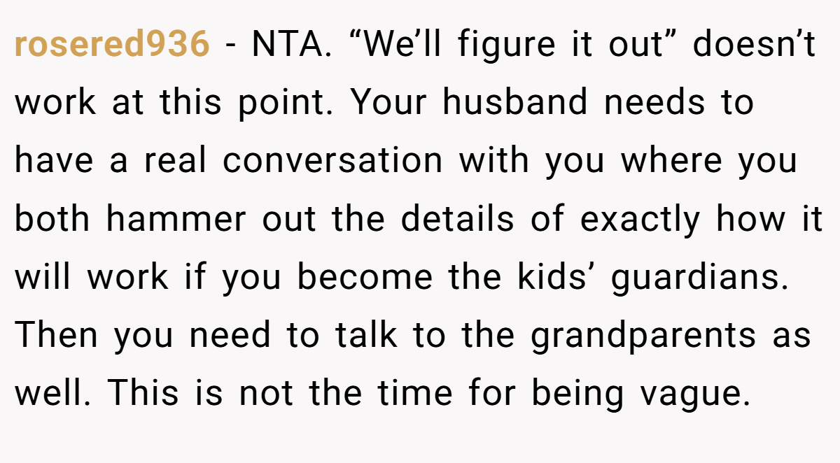 rosered936 - NTA. “We’ll figure it out” doesn’t work at this point. Your husband needs to have a real conversation with you where you both hammer out the details of exactly how it will work if you become the kids’ guardians. Then you need to talk to the grandparents as well. This is not the time for being vague.