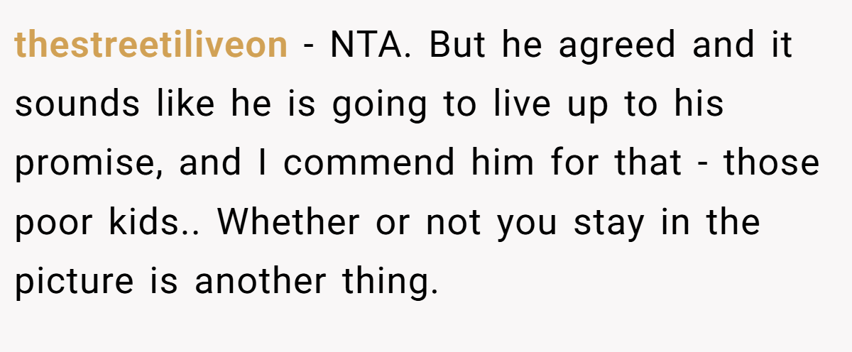 thestreetiliveon - NTA. But he agreed and it sounds like he is going to live up to his promise, and I commend him for that - those poor kids.. Whether or not you stay in the picture is another thing.