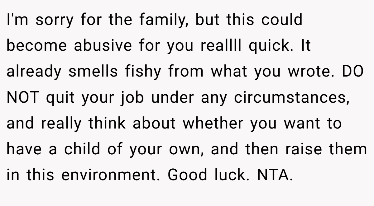 I'm sorry for the family, but this could become abusive for you reallll quick. It already smells fishy from what you wrote. DO NOT quit your job under any circumstances, and really think about whether you want to have a child of your own, and then raise them in this environment. Good luck. NTA.