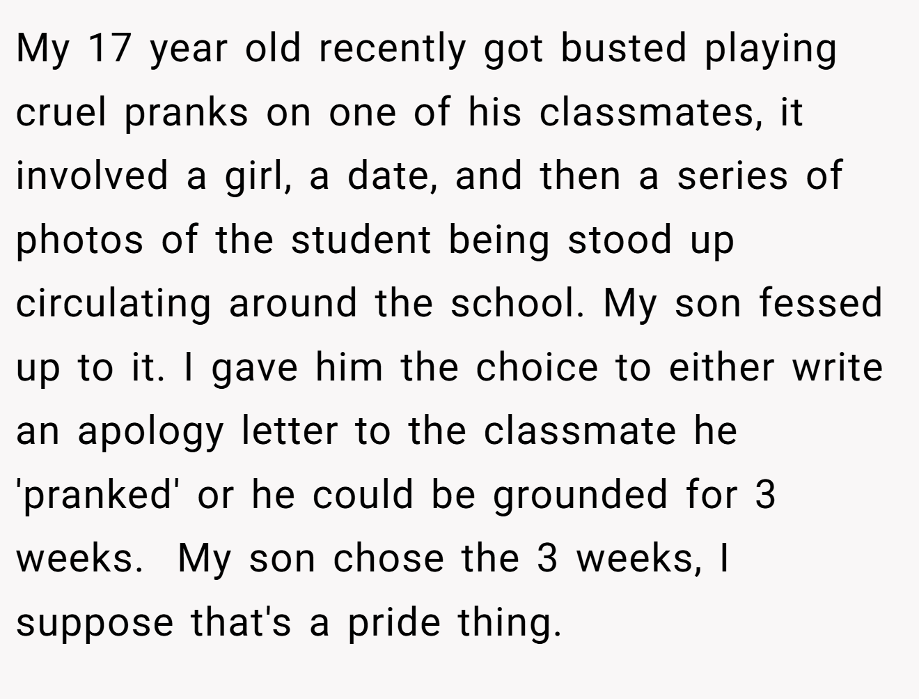 My 17 year old recently got busted playing cruel pranks on one of his classmates, it involved a girl, a date, and then a series of photos of the student being stood up circulating around the school. My son fessed up to it. I gave him the choice to either write an apology letter to the classmate he 'pranked' or he could be grounded for 3 weeks.  My son chose the 3 weeks, I suppose that's a pride thing.