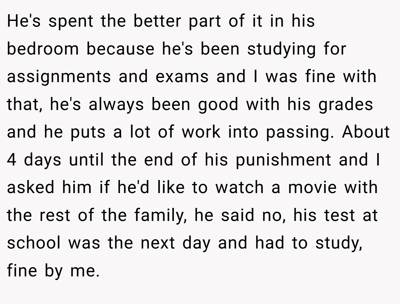 He's spent the better part of it in his bedroom because he's been studying for assignments and exams and I was fine with that, he's always been good with his grades and he puts a lot of work into passing. About 4 days until the end of his punishment and I asked him if he'd like to watch a movie with the rest of the family, he said no, his test at school was the next day and had to study, fine by me.
