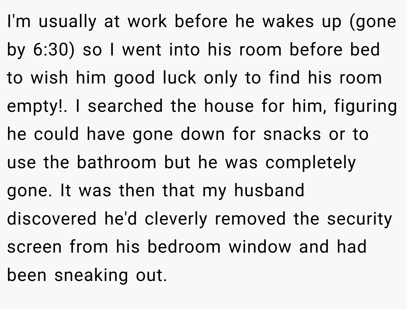 I'm usually at work before he wakes up (gone by 6:30) so I went into his room before bed to wish him good luck only to find his room empty!. I searched the house for him, figuring he could have gone down for snacks or to use the bathroom but he was completely gone. It was then that my husband discovered he'd cleverly removed the security screen from his bedroom window and had been sneaking out.
