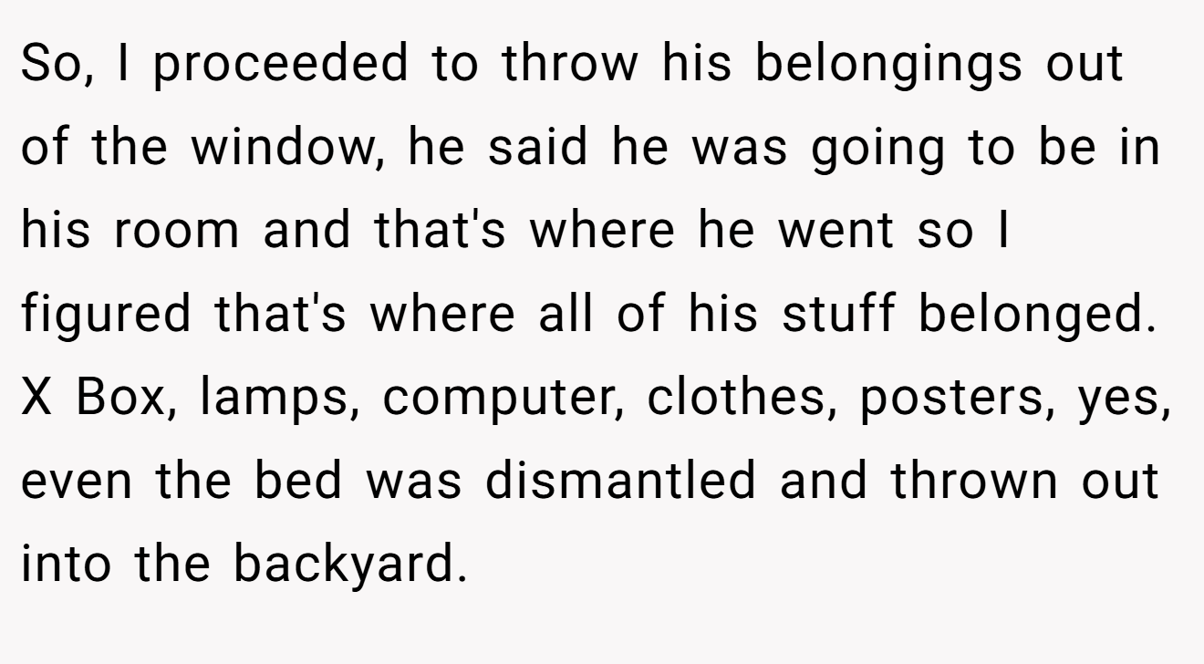 So, I proceeded to throw his belongings out of the window, he said he was going to be in his room and that's where he went so I figured that's where all of his stuff belonged. X Box, lamps, computer, clothes, posters, yes, even the bed was dismantled and thrown out into the backyard.