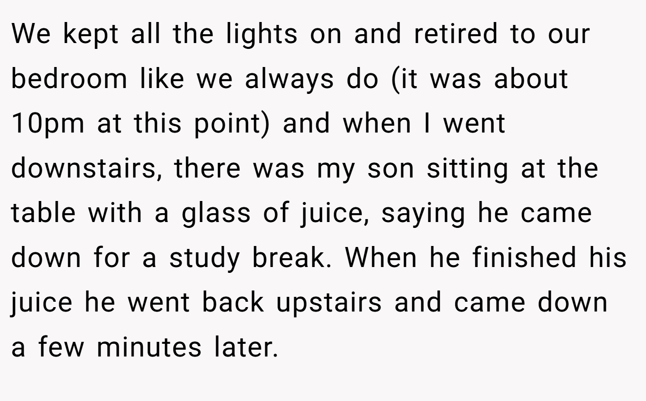 We kept all the lights on and retired to our bedroom like we always do (it was about 10pm at this point) and when I went downstairs, there was my son sitting at the table with a glass of juice, saying he came down for a study break. When he finished his juice he went back upstairs and came down a few minutes later.