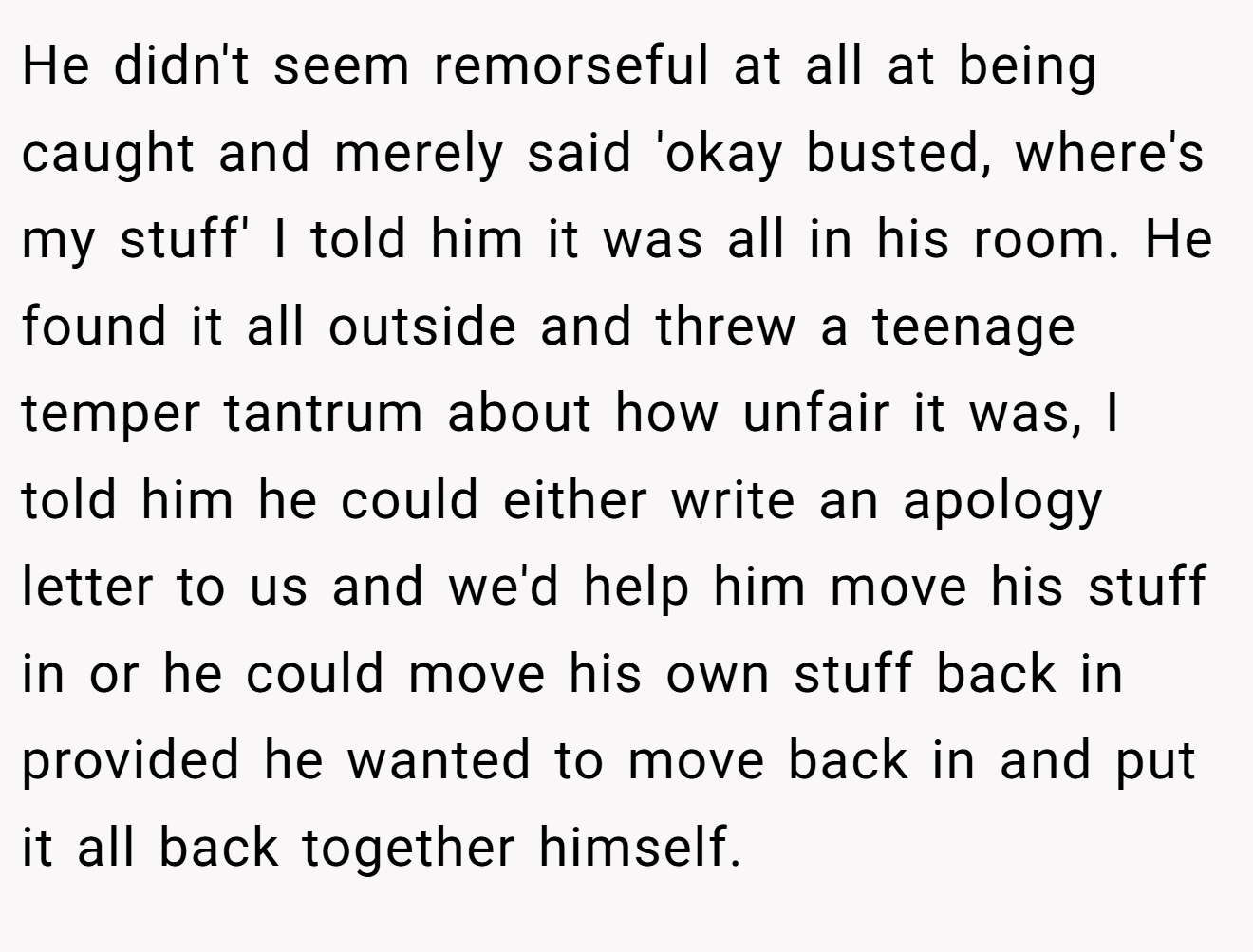 He didn't seem remorseful at all at being caught and merely said 'okay busted, where's my stuff' I told him it was all in his room. He found it all outside and threw a teenage temper tantrum about how unfair it was, I told him he could either write an apology letter to us and we'd help him move his stuff in or he could move his own stuff back in provided he wanted to move back in and put it all back together himself.