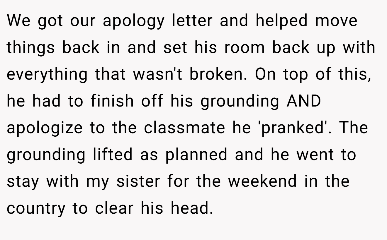 We got our apology letter and helped move things back in and set his room back up with everything that wasn't broken. On top of this, he had to finish off his grounding AND apologize to the classmate he 'pranked'. The grounding lifted as planned and he went to stay with my sister for the weekend in the country to clear his head.
