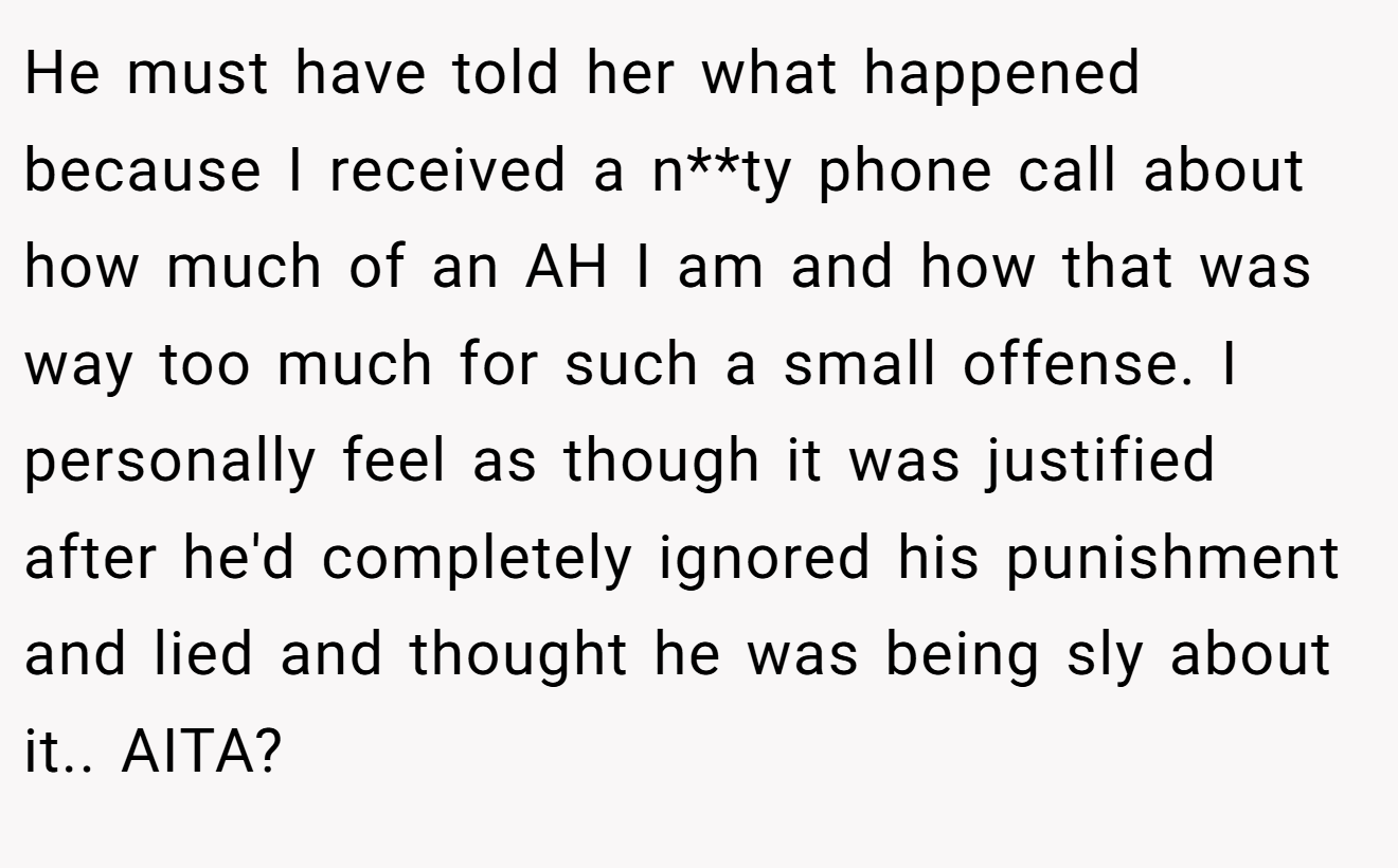 He must have told her what happened because I received a n**ty phone call about how much of an AH I am and how that was way too much for such a small offense. I personally feel as though it was justified after he'd completely ignored his punishment and lied and thought he was being sly about it.. AITA?