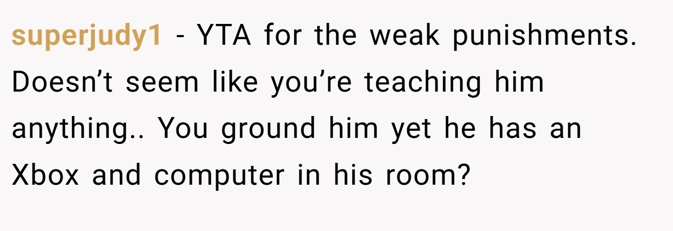 superjudy1 - YTA for the weak punishments. Doesn’t seem like you’re teaching him anything.. You ground him yet he has an Xbox and computer in his room?