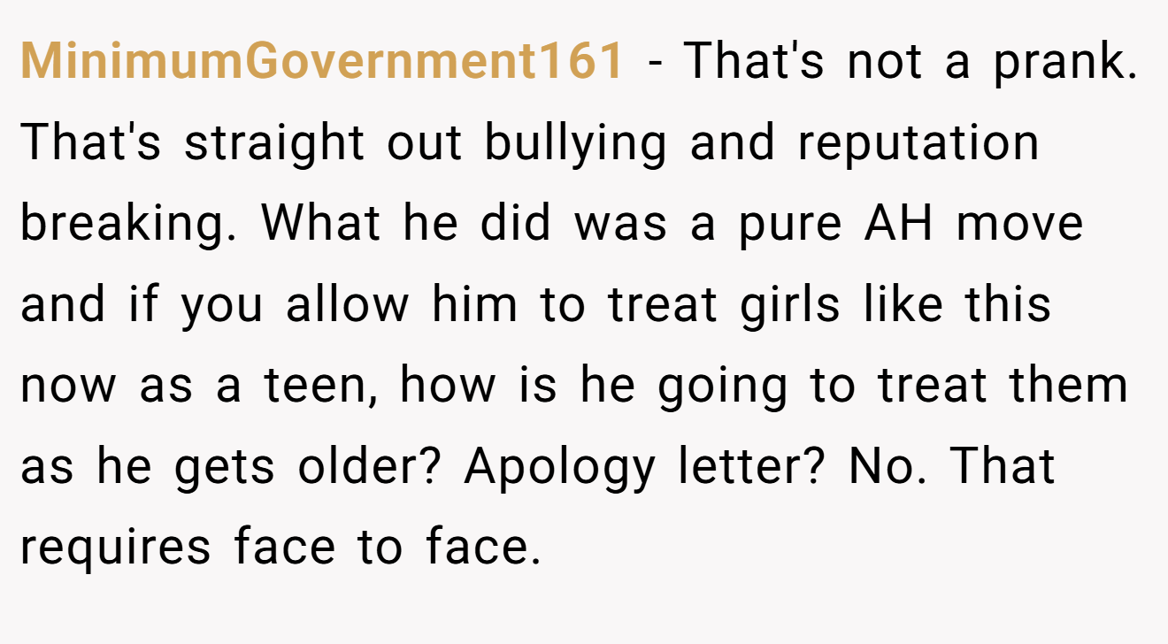 MinimumGovernment161 - That's not a prank. That's straight out bullying and reputation breaking. What he did was a pure AH move and if you allow him to treat girls like this now as a teen, how is he going to treat them as he gets older? Apology letter? No. That requires face to face.