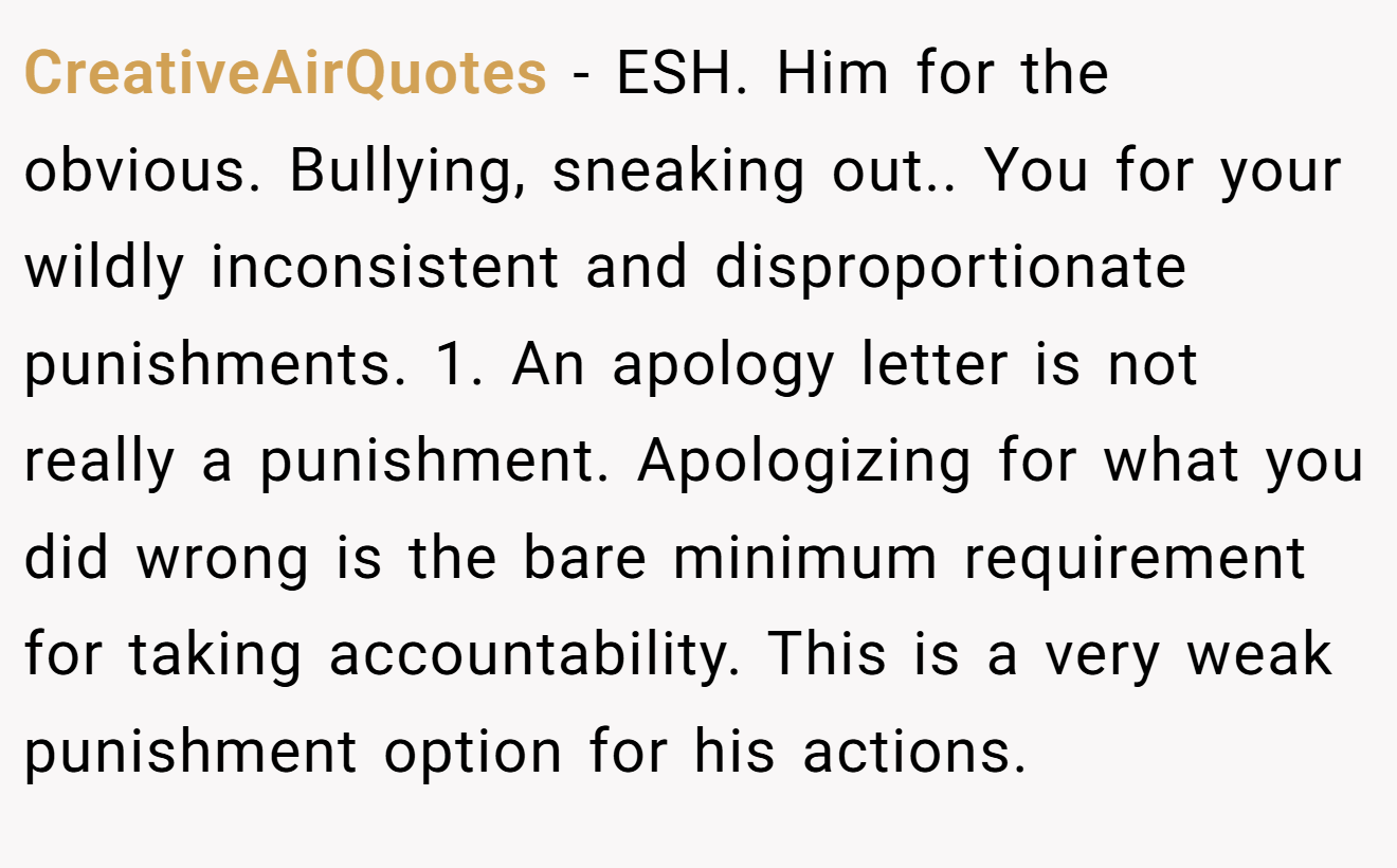 CreativeAirQuotes - ESH. Him for the obvious. Bullying, sneaking out.. You for your wildly inconsistent and disproportionate punishments. 1. An apology letter is not really a punishment. Apologizing for what you did wrong is the bare minimum requirement for taking accountability. This is a very weak punishment option for his actions.