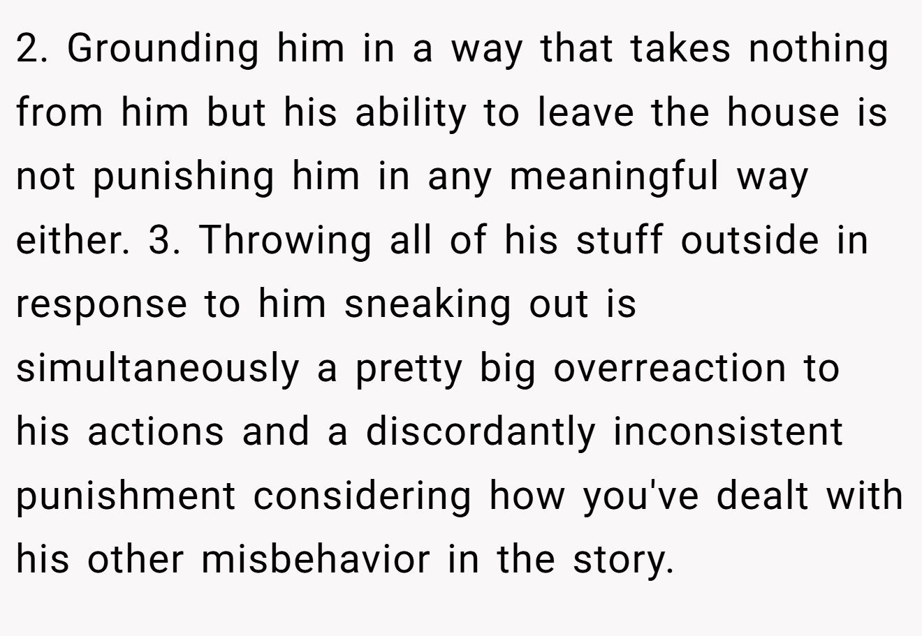 2. Grounding him in a way that takes nothing from him but his ability to leave the house is not punishing him in any meaningful way either. 3. Throwing all of his stuff outside in response to him sneaking out is simultaneously a pretty big overreaction to his actions and a discordantly inconsistent punishment considering how you've dealt with his other misbehavior in the story.