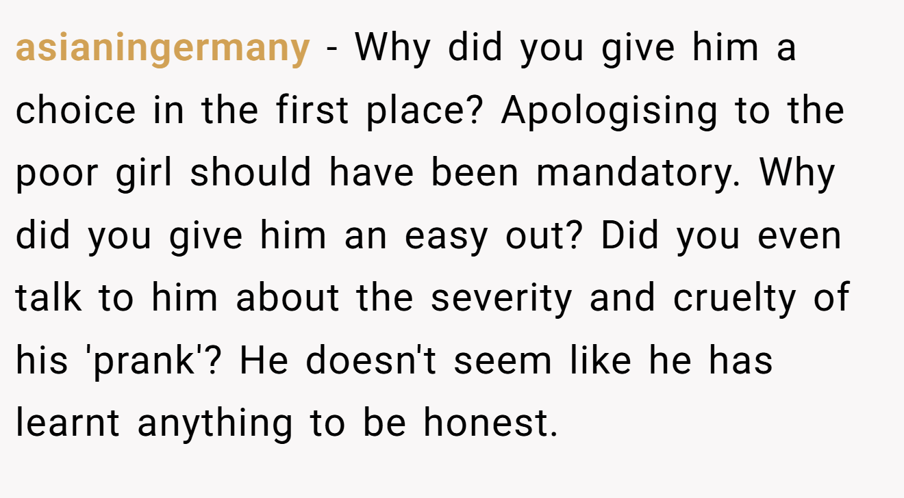 asianingermany - Why did you give him a choice in the first place? Apologising to the poor girl should have been mandatory. Why did you give him an easy out? Did you even talk to him about the severity and cruelty of his 'prank'? He doesn't seem like he has learnt anything to be honest.