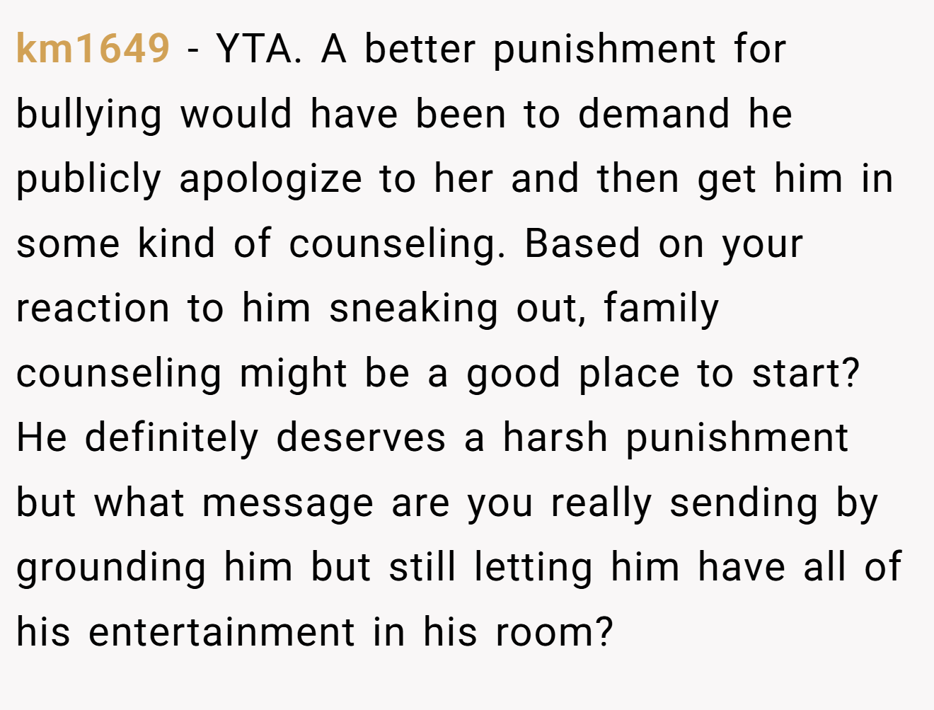 km1649 - YTA. A better punishment for bullying would have been to demand he publicly apologize to her and then get him in some kind of counseling. Based on your reaction to him sneaking out, family counseling might be a good place to start? He definitely deserves a harsh punishment but what message are you really sending by grounding him but still letting him have all of his entertainment in his room?