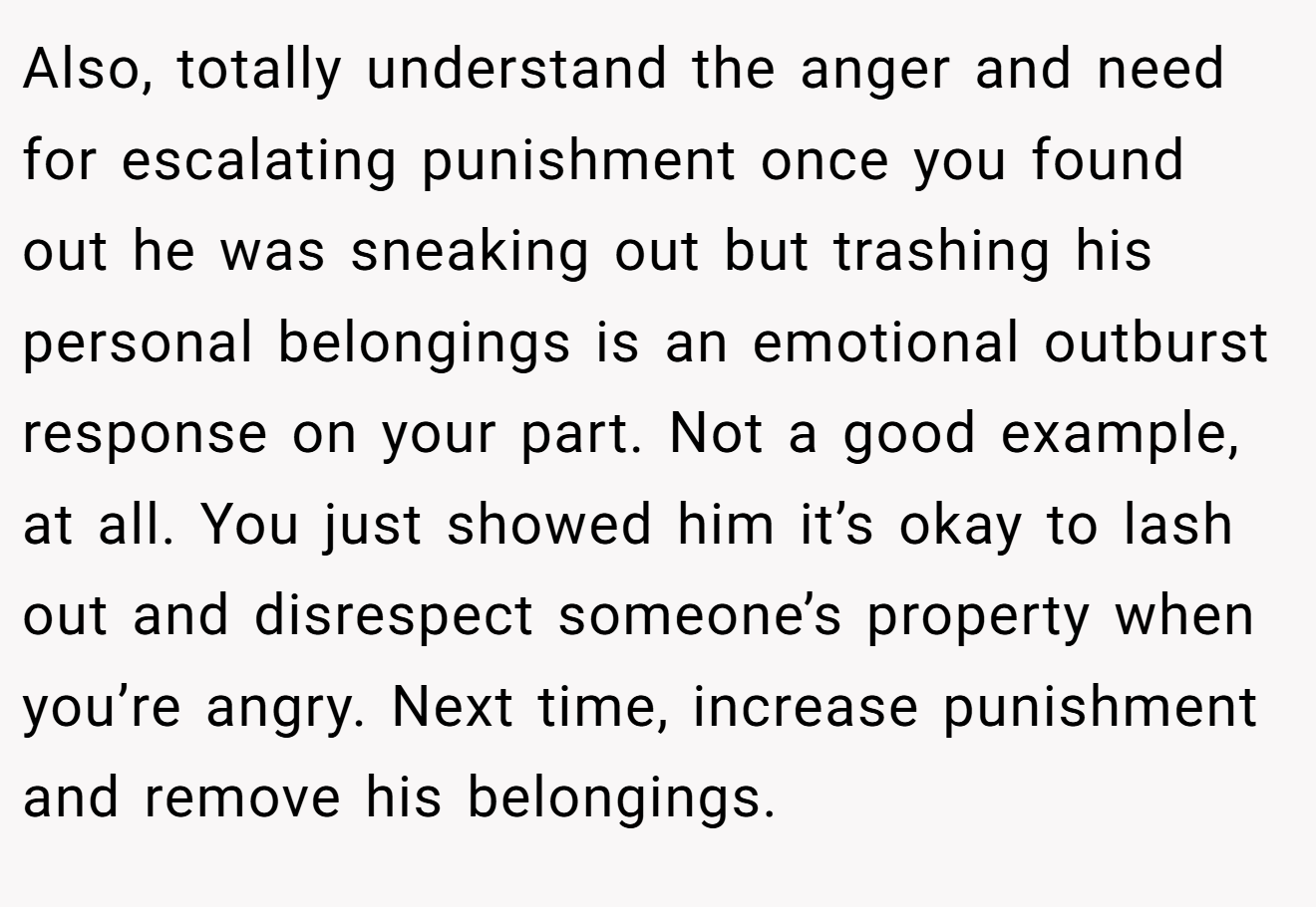 Also, totally understand the anger and need for escalating punishment once you found out he was sneaking out but trashing his personal belongings is an emotional outburst response on your part. Not a good example, at all. You just showed him it’s okay to lash out and disrespect someone’s property when you’re angry. Next time, increase punishment and remove his belongings.