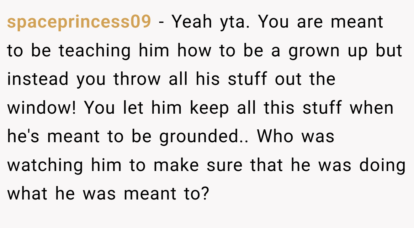 spaceprincess09 - Yeah yta. You are meant to be teaching him how to be a grown up but instead you throw all his stuff out the window! You let him keep all this stuff when he's meant to be grounded.. Who was watching him to make sure that he was doing what he was meant to?