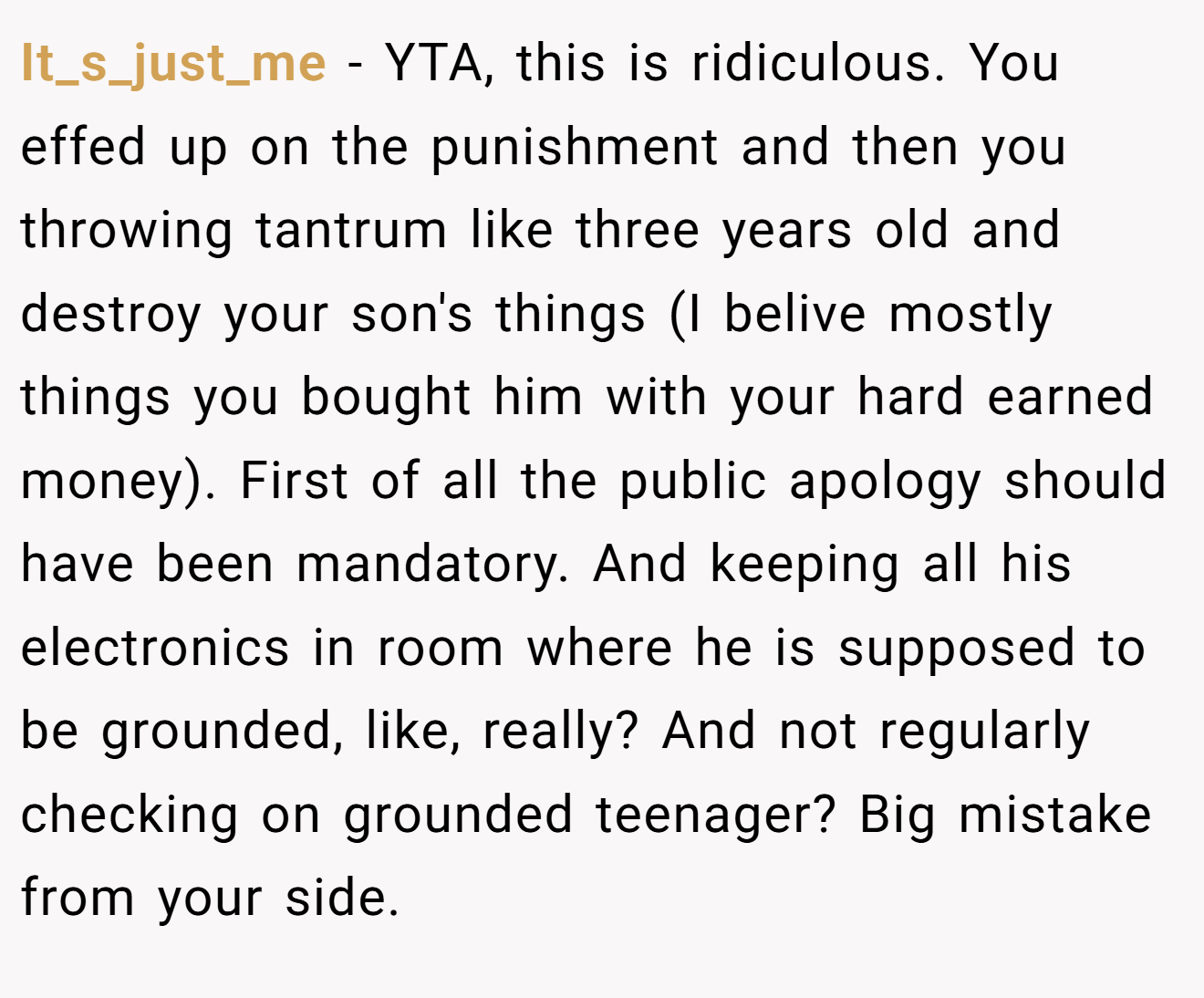 It_s_just_me - YTA, this is ridiculous. You effed up on the punishment and then you throwing tantrum like three years old and destroy your son's things (I belive mostly things you bought him with your hard earned money). First of all the public apology should have been mandatory. And keeping all his electronics in room where he is supposed to be grounded, like, really? And not regularly checking on grounded teenager? Big mistake from your side.