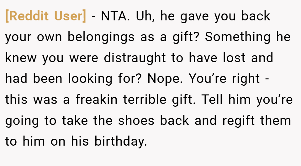 [Reddit User] − NTA. Uh, he gave you back your own belongings as a gift? Something he knew you were distraught to have lost and had been looking for? Nope. You’re right - this was a freakin terrible gift. Tell him you’re going to take the shoes back and regift them to him on his birthday.