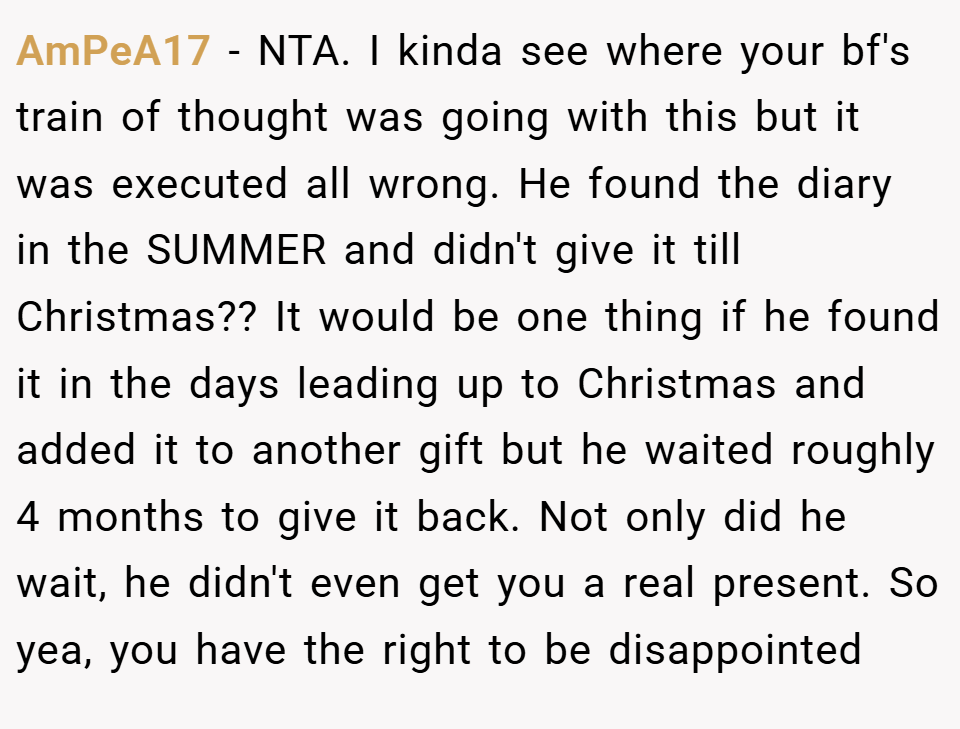 AmPeA17 − NTA. I kinda see where your bf's train of thought was going with this but it was executed all wrong. He found the diary in the SUMMER and didn't give it till Christmas?? It would be one thing if he found it in the days leading up to Christmas and added it to another gift but he waited roughly 4 months to give it back. Not only did he wait, he didn't even get you a real present. So yea, you have the right to be disappointed
