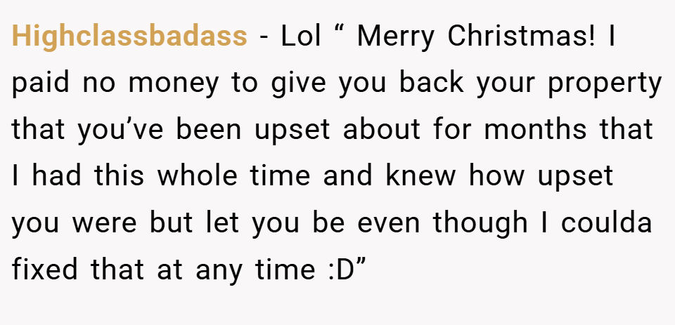 Highclassbadass − Lol “ Merry Christmas! I paid no money to give you back your property that you’ve been upset about for months that I had this whole time and knew how upset you were but let you be even though I coulda fixed that at any time :D”