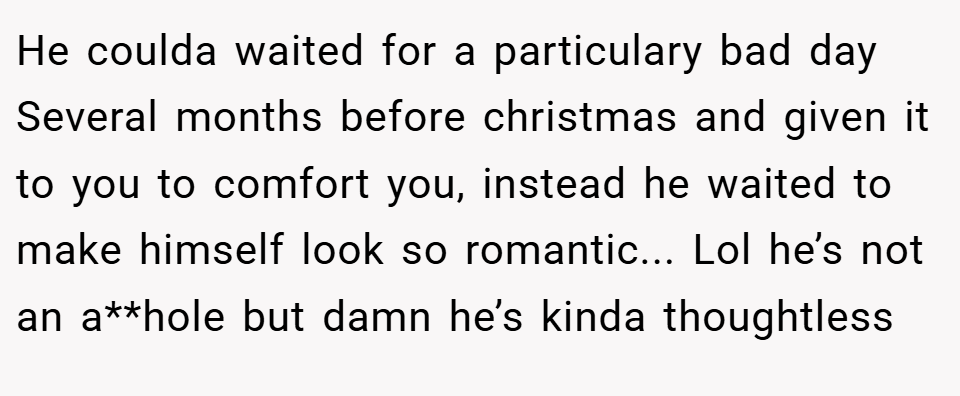 He coulda waited for a particulary bad day Several months before christmas and given it to you to comfort you, instead he waited to make himself look so romantic... Lol he’s not an a**hole but damn he’s kinda thoughtless