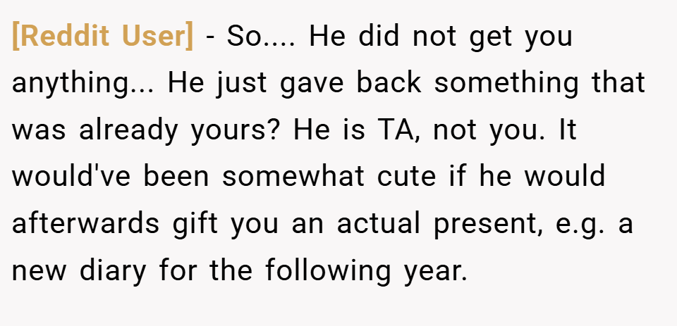 [Reddit User] − So.... He did not get you anything... He just gave back something that was already yours? He is TA, not you. It would've been somewhat cute if he would afterwards gift you an actual present, e.g. a new diary for the following year.
